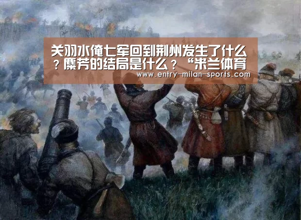 关羽水淹七军回到荆州发生了什么?麋芳的结局是什么?“米兰体育”(图1) 官网入口
