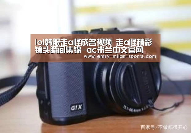 lol韩服走a怪成名视频 走a怪精彩镜头瞬间集锦-ac米兰中文官网(图3) 官网入口