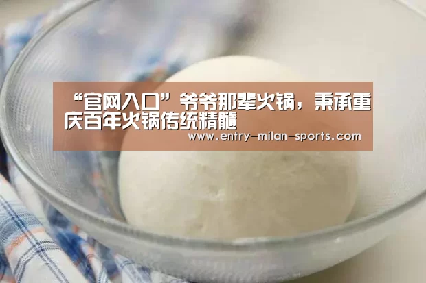 “官网入口”爷爷那辈火锅,秉承重庆百年火锅传统精髓(图1) ac米兰中文官网